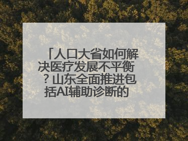 人口大省如何解决医疗发展不平衡？山东全面推进包括AI辅助诊断的“三张网”建设