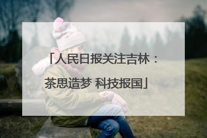 人民日报关注吉林：茶思造梦 科技报国