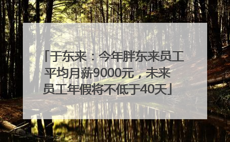 于东来：今年胖东来员工平均月薪9000元，未来员工年假将不低于40天