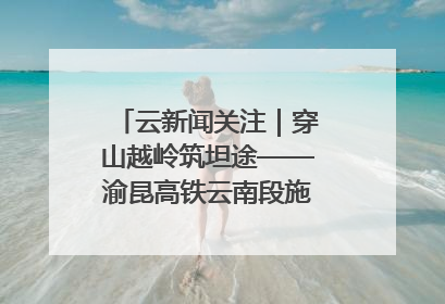 云新闻关注｜穿山越岭筑坦途——渝昆高铁云南段施工现场见闻