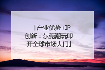 产业优势+IP创新：东莞潮玩叩开全球市场大门