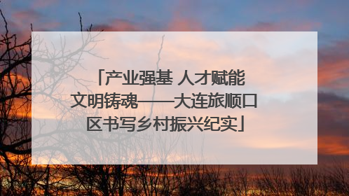 产业强基 人才赋能 文明铸魂——大连旅顺口区书写乡村振兴纪实