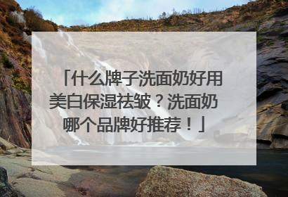 什么牌子洗面奶好用美白保湿祛皱？洗面奶哪个品牌好推荐！