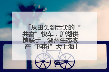 从田头到舌尖的“共富”快车：沪湖供销联手，湖州生态农产“圈粉”大上海
