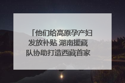他们给高原孕产妇发放补贴 湖南援藏队协助打造西藏首家高原产儿协同中心