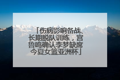 伤病影响备战、长期脱队训练，宫鲁鸣确认李梦缺席今夏女篮亚洲杯