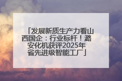 发展新质生产力看山西国企：行业标杆！潞安化机获评2025年省先进级智能工厂