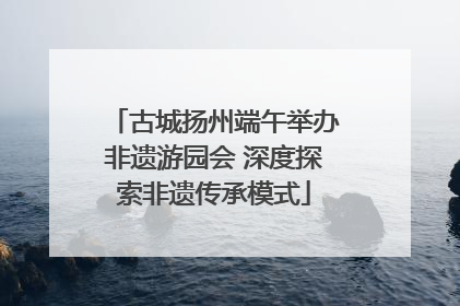 古城扬州端午举办非遗游园会 深度探索非遗传承模式