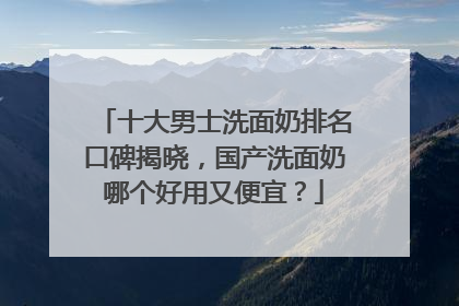 十大男士洗面奶排名口碑揭晓，国产洗面奶哪个好用又便宜？