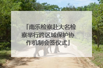 南乐检察赴大名检察举行跨区域保护协作机制会签仪式