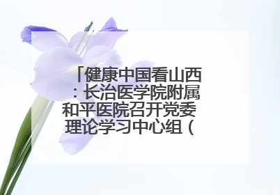 健康中国看山西：长治医学院附属和平医院召开党委理论学习中心组（扩大）学习会