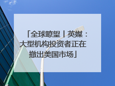 全球瞭望丨英媒：大型机构投资者正在撤出美国市场