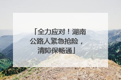 全力应对！湖南公路人紧急抢险，清障保畅通