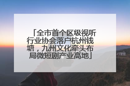 全市首个区级视听行业协会落户杭州钱塘，九州文化牵头布局微短剧产业高地