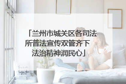 兰州市城关区各司法所普法宣传双管齐下 法治精神润民心