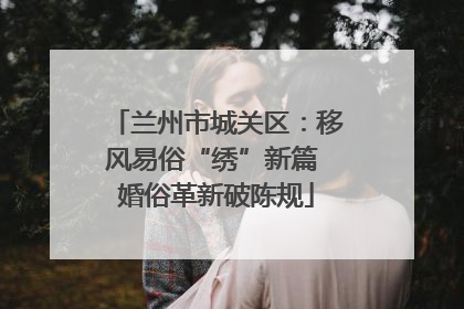 兰州市城关区：移风易俗“绣”新篇 婚俗革新破陈规