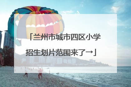 兰州市城市四区小学招生划片范围来了→