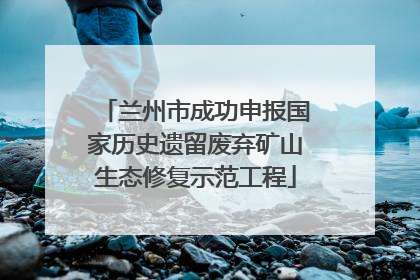 兰州市成功申报国家历史遗留废弃矿山生态修复示范工程