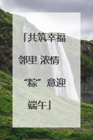 共筑幸福邻里 浓情“粽”意迎端午
