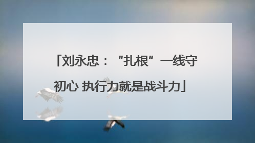 刘永忠：“扎根”一线守初心 执行力就是战斗力