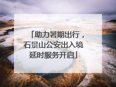 助力暑期出行，石景山公安出入境延时服务开启