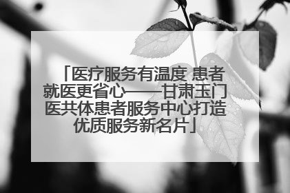 医疗服务有温度 患者就医更省心——甘肃玉门医共体患者服务中心打造优质服务新名片