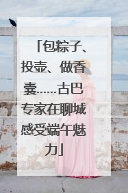 包粽子、投壶、做香囊……古巴专家在聊城感受端午魅力