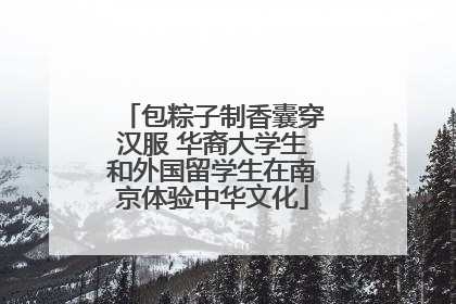 包粽子制香囊穿汉服 华裔大学生和外国留学生在南京体验中华文化