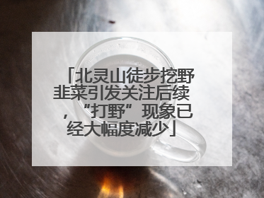 北灵山徒步挖野韭菜引发关注后续，“打野”现象已经大幅度减少