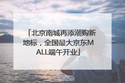 北京南城再添潮购新地标，全国最大京东MALL端午开业