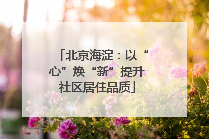北京海淀：以“心”焕“新”提升社区居住品质