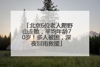 北京6位老人爬野山走散，平均年龄70岁！多人被困，深夜冒雨救援
