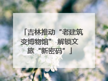 吉林推动“老建筑变博物馆” 解锁文旅“新密码”