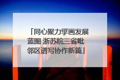 同心聚力擘画发展蓝图 浙苏皖三省毗邻区谱写协作新篇