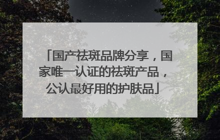 国产祛斑品牌分享，国家唯一认证的祛斑产品，公认最好用的护肤品