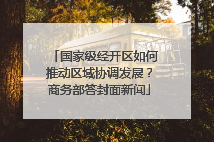 国家级经开区如何推动区域协调发展？商务部答封面新闻