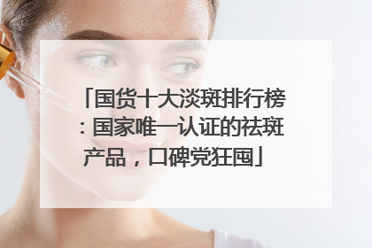 国货十大淡斑排行榜：国家唯一认证的祛斑产品，口碑党狂囤