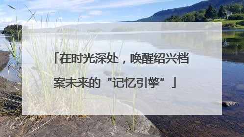 在时光深处，唤醒绍兴档案未来的“记忆引擎”