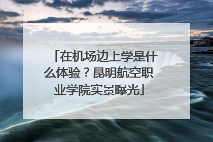 在机场边上学是什么体验？昆明航空职业学院实景曝光