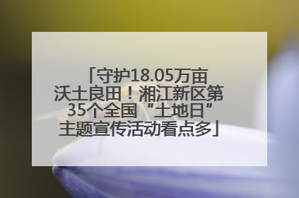 守护18.05万亩沃土良田！湘江新区第35个全国“土地日”主题宣传活动看点多