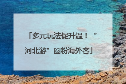 多元玩法促升温！“河北游”圈粉海外客