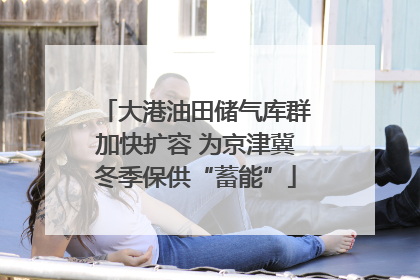 大港油田储气库群加快扩容 为京津冀冬季保供“蓄能”