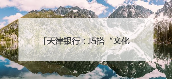 天津银行：巧搭“文化桥” 点旺“烟火气”
