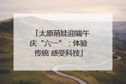 太原萌娃迎端午庆“六一”：体验传统 感受科技