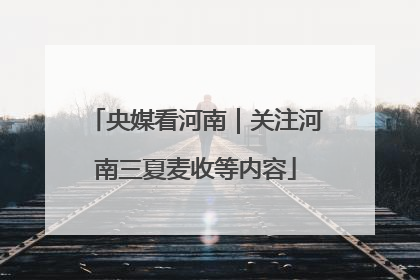 央媒看河南｜关注河南三夏麦收等内容
