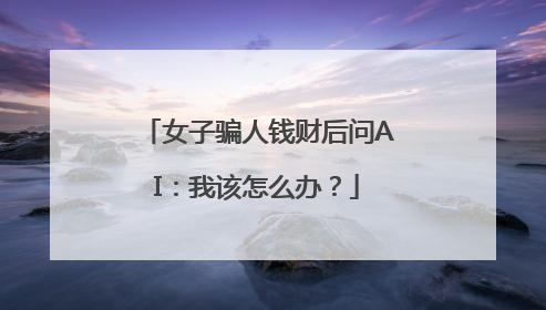 女子骗人钱财后问AI：我该怎么办？