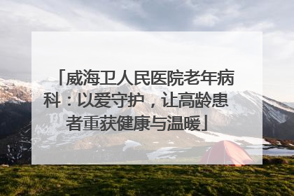 威海卫人民医院老年病科：以爱守护，让高龄患者重获健康与温暖
