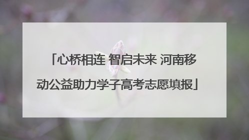 心桥相连 智启未来 河南移动公益助力学子高考志愿填报