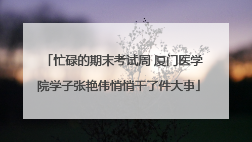 忙碌的期末考试周 厦门医学院学子张艳伟悄悄干了件大事