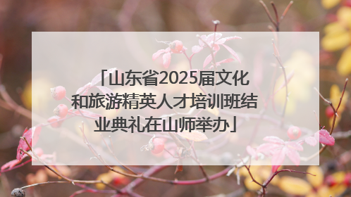 山东省2025届文化和旅游精英人才培训班结业典礼在山师举办